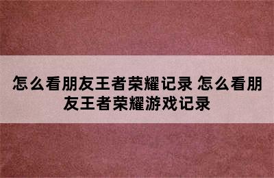 怎么看朋友王者荣耀记录 怎么看朋友王者荣耀游戏记录